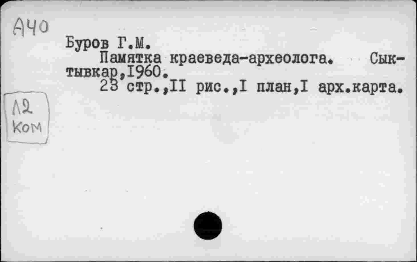 ﻿АЧО
Буров Г.М.
Памятка краеведа-археолога. Сыктывкар,!^.
23 стр.,II рис.,1 план,1 арх.карта.
ГлЧ
Ком !